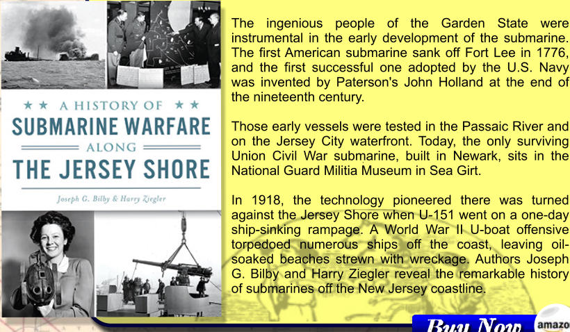 The ingenious people of the Garden State were instrumental in the early development of the submarine. The first American submarine sank off Fort Lee in 1776, and the first successful one adopted by the U.S. Navy was invented by Paterson's John Holland at the end of the nineteenth century.   Those early vessels were tested in the Passaic River and on the Jersey City waterfront. Today, the only surviving Union Civil War submarine, built in Newark, sits in the National Guard Militia Museum in Sea Girt.   In 1918, the technology pioneered there was turned against the Jersey Shore when U-151 went on a one-day ship-sinking rampage. A World War II U-boat offensive torpedoed numerous ships off the coast, leaving oil-soaked beaches strewn with wreckage. Authors Joseph G. Bilby and Harry Ziegler reveal the remarkable history of submarines off the New Jersey coastline.